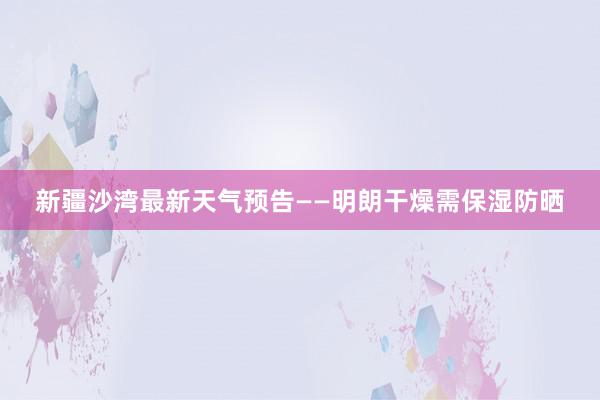 新疆沙湾最新天气预告——明朗干燥需保湿防晒